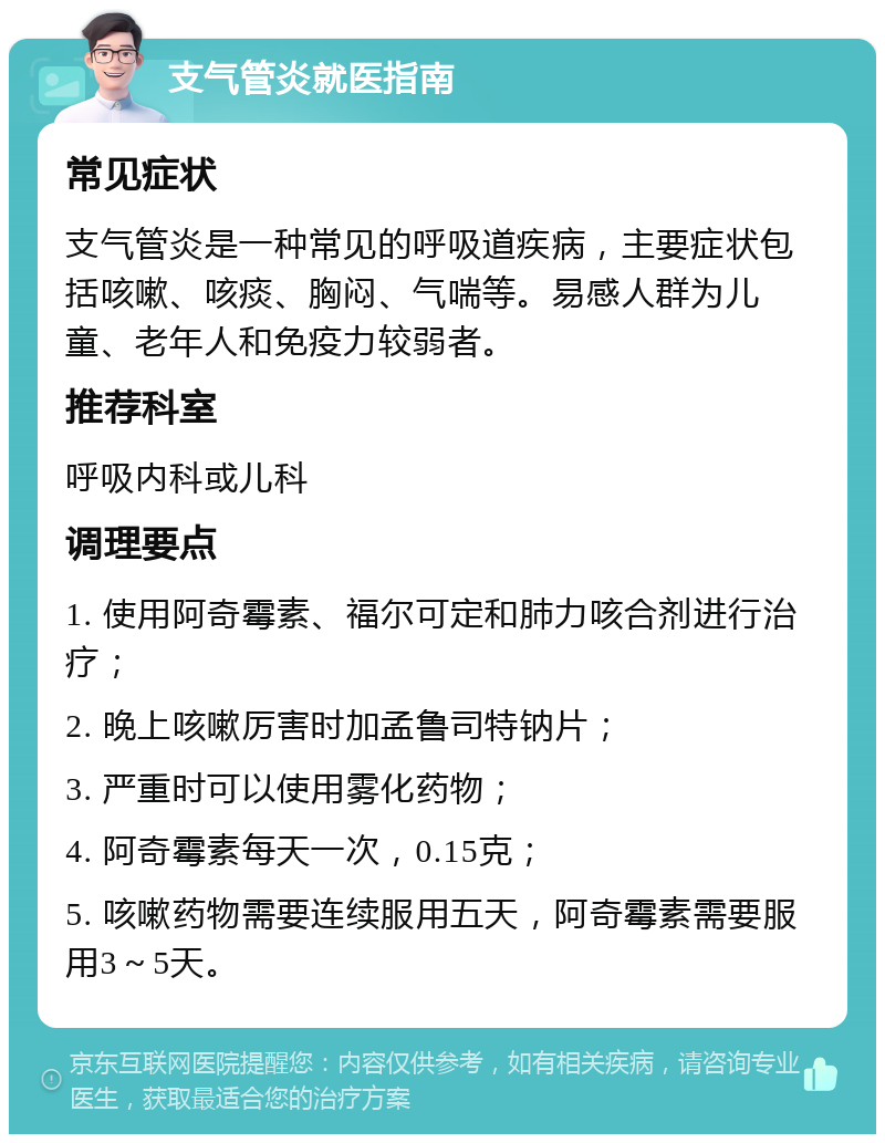 支气管炎就医指南 常见症状 支气管炎是一种常见的呼吸道疾病，主要症状包括咳嗽、咳痰、胸闷、气喘等。易感人群为儿童、老年人和免疫力较弱者。 推荐科室 呼吸内科或儿科 调理要点 1. 使用阿奇霉素、福尔可定和肺力咳合剂进行治疗； 2. 晚上咳嗽厉害时加孟鲁司特钠片； 3. 严重时可以使用雾化药物； 4. 阿奇霉素每天一次，0.15克； 5. 咳嗽药物需要连续服用五天，阿奇霉素需要服用3～5天。