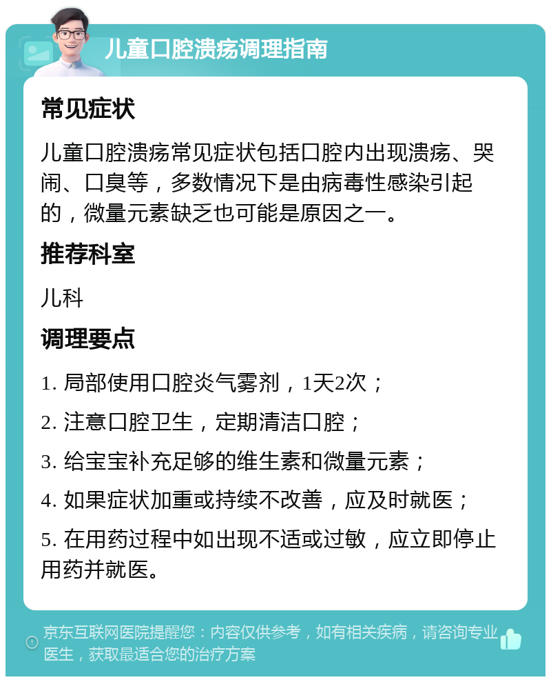 儿童口腔溃疡调理指南 常见症状 儿童口腔溃疡常见症状包括口腔内出现溃疡、哭闹、口臭等，多数情况下是由病毒性感染引起的，微量元素缺乏也可能是原因之一。 推荐科室 儿科 调理要点 1. 局部使用口腔炎气雾剂，1天2次； 2. 注意口腔卫生，定期清洁口腔； 3. 给宝宝补充足够的维生素和微量元素； 4. 如果症状加重或持续不改善，应及时就医； 5. 在用药过程中如出现不适或过敏，应立即停止用药并就医。