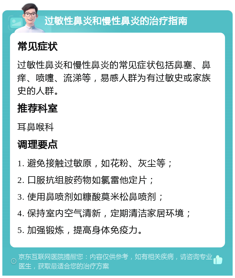 过敏性鼻炎和慢性鼻炎的治疗指南 常见症状 过敏性鼻炎和慢性鼻炎的常见症状包括鼻塞、鼻痒、喷嚏、流涕等，易感人群为有过敏史或家族史的人群。 推荐科室 耳鼻喉科 调理要点 1. 避免接触过敏原，如花粉、灰尘等； 2. 口服抗组胺药物如氯雷他定片； 3. 使用鼻喷剂如糠酸莫米松鼻喷剂； 4. 保持室内空气清新，定期清洁家居环境； 5. 加强锻炼，提高身体免疫力。