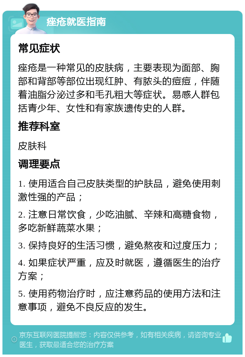 痤疮就医指南 常见症状 痤疮是一种常见的皮肤病，主要表现为面部、胸部和背部等部位出现红肿、有脓头的痘痘，伴随着油脂分泌过多和毛孔粗大等症状。易感人群包括青少年、女性和有家族遗传史的人群。 推荐科室 皮肤科 调理要点 1. 使用适合自己皮肤类型的护肤品，避免使用刺激性强的产品； 2. 注意日常饮食，少吃油腻、辛辣和高糖食物，多吃新鲜蔬菜水果； 3. 保持良好的生活习惯，避免熬夜和过度压力； 4. 如果症状严重，应及时就医，遵循医生的治疗方案； 5. 使用药物治疗时，应注意药品的使用方法和注意事项，避免不良反应的发生。