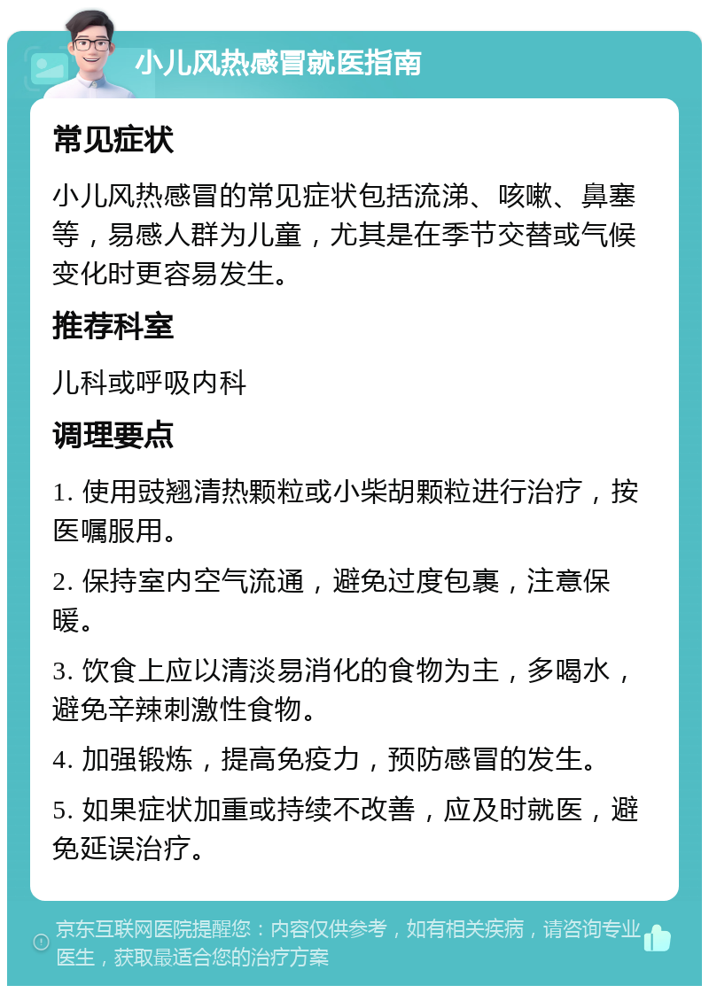 小儿风热感冒就医指南 常见症状 小儿风热感冒的常见症状包括流涕、咳嗽、鼻塞等，易感人群为儿童，尤其是在季节交替或气候变化时更容易发生。 推荐科室 儿科或呼吸内科 调理要点 1. 使用豉翘清热颗粒或小柴胡颗粒进行治疗，按医嘱服用。 2. 保持室内空气流通，避免过度包裹，注意保暖。 3. 饮食上应以清淡易消化的食物为主，多喝水，避免辛辣刺激性食物。 4. 加强锻炼，提高免疫力，预防感冒的发生。 5. 如果症状加重或持续不改善，应及时就医，避免延误治疗。