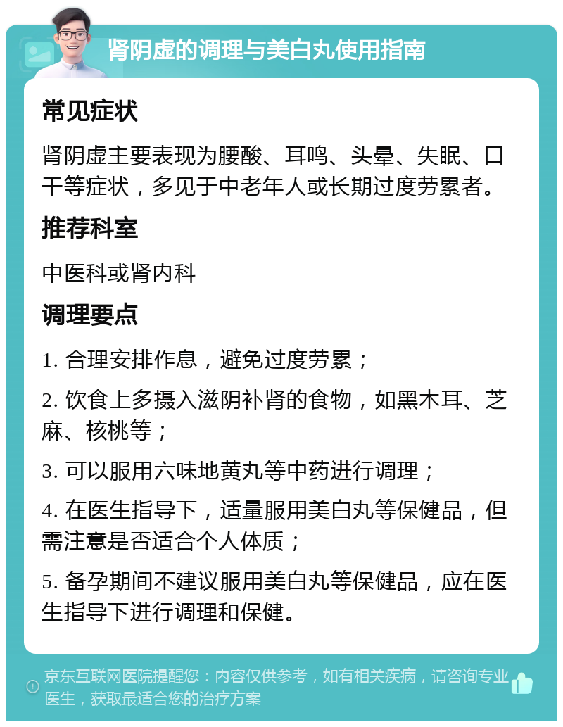 肾阴虚的调理与美白丸使用指南 常见症状 肾阴虚主要表现为腰酸、耳鸣、头晕、失眠、口干等症状，多见于中老年人或长期过度劳累者。 推荐科室 中医科或肾内科 调理要点 1. 合理安排作息，避免过度劳累； 2. 饮食上多摄入滋阴补肾的食物，如黑木耳、芝麻、核桃等； 3. 可以服用六味地黄丸等中药进行调理； 4. 在医生指导下，适量服用美白丸等保健品，但需注意是否适合个人体质； 5. 备孕期间不建议服用美白丸等保健品，应在医生指导下进行调理和保健。