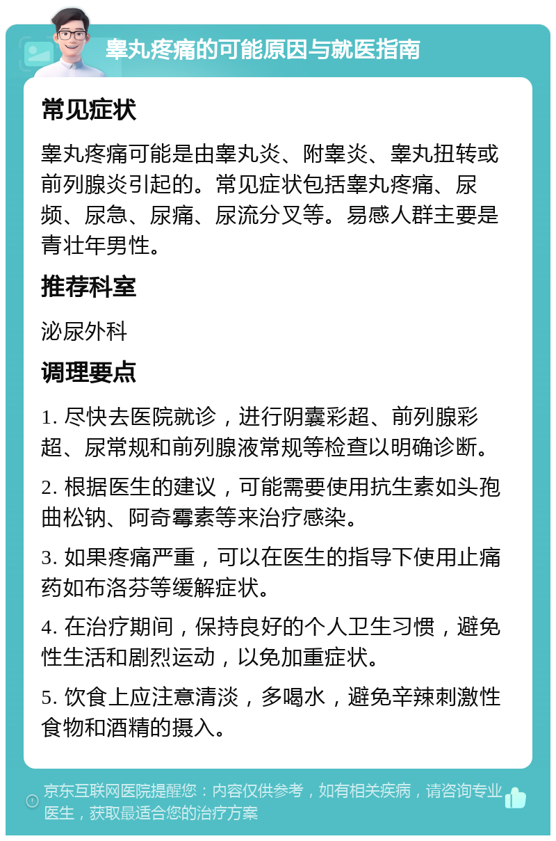 睾丸疼痛的可能原因与就医指南 常见症状 睾丸疼痛可能是由睾丸炎、附睾炎、睾丸扭转或前列腺炎引起的。常见症状包括睾丸疼痛、尿频、尿急、尿痛、尿流分叉等。易感人群主要是青壮年男性。 推荐科室 泌尿外科 调理要点 1. 尽快去医院就诊，进行阴囊彩超、前列腺彩超、尿常规和前列腺液常规等检查以明确诊断。 2. 根据医生的建议，可能需要使用抗生素如头孢曲松钠、阿奇霉素等来治疗感染。 3. 如果疼痛严重，可以在医生的指导下使用止痛药如布洛芬等缓解症状。 4. 在治疗期间，保持良好的个人卫生习惯，避免性生活和剧烈运动，以免加重症状。 5. 饮食上应注意清淡，多喝水，避免辛辣刺激性食物和酒精的摄入。