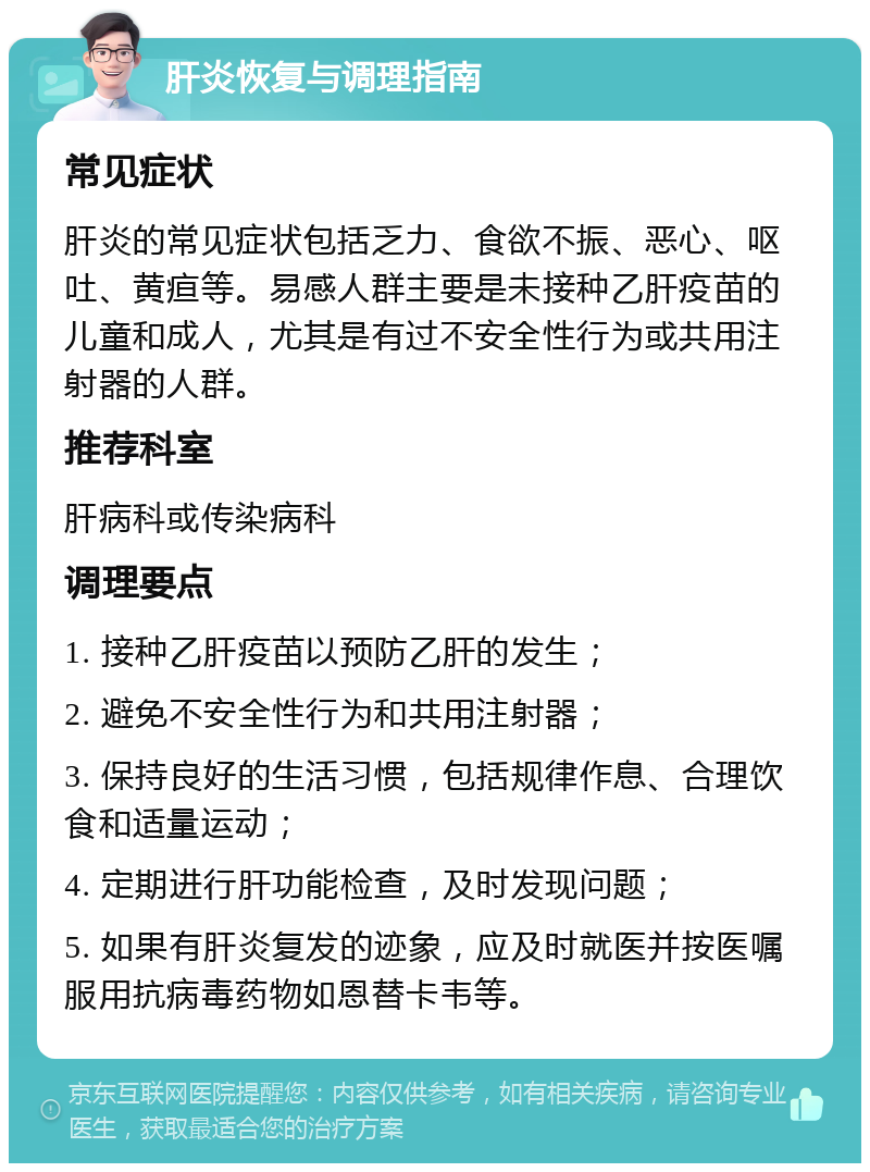 肝炎恢复与调理指南 常见症状 肝炎的常见症状包括乏力、食欲不振、恶心、呕吐、黄疸等。易感人群主要是未接种乙肝疫苗的儿童和成人，尤其是有过不安全性行为或共用注射器的人群。 推荐科室 肝病科或传染病科 调理要点 1. 接种乙肝疫苗以预防乙肝的发生； 2. 避免不安全性行为和共用注射器； 3. 保持良好的生活习惯，包括规律作息、合理饮食和适量运动； 4. 定期进行肝功能检查，及时发现问题； 5. 如果有肝炎复发的迹象，应及时就医并按医嘱服用抗病毒药物如恩替卡韦等。