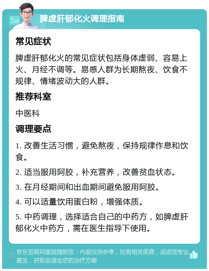 脾虚肝郁化火调理指南 常见症状 脾虚肝郁化火的常见症状包括身体虚弱、容易上火、月经不调等。易感人群为长期熬夜、饮食不规律、情绪波动大的人群。 推荐科室 中医科 调理要点 1. 改善生活习惯，避免熬夜，保持规律作息和饮食。 2. 适当服用阿胶，补充营养，改善贫血状态。 3. 在月经期间和出血期间避免服用阿胶。 4. 可以适量饮用蛋白粉，增强体质。 5. 中药调理，选择适合自己的中药方，如脾虚肝郁化火中药方，需在医生指导下使用。