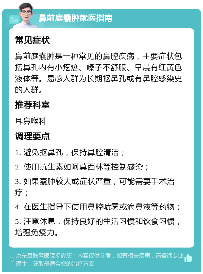 鼻前庭囊肿就医指南 常见症状 鼻前庭囊肿是一种常见的鼻腔疾病，主要症状包括鼻孔内有小疙瘩、嗓子不舒服、早晨有红黄色液体等。易感人群为长期抠鼻孔或有鼻腔感染史的人群。 推荐科室 耳鼻喉科 调理要点 1. 避免抠鼻孔，保持鼻腔清洁； 2. 使用抗生素如阿莫西林等控制感染； 3. 如果囊肿较大或症状严重，可能需要手术治疗； 4. 在医生指导下使用鼻腔喷雾或滴鼻液等药物； 5. 注意休息，保持良好的生活习惯和饮食习惯，增强免疫力。