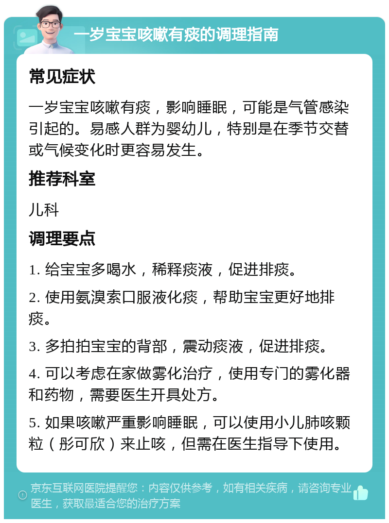 一岁宝宝咳嗽有痰的调理指南 常见症状 一岁宝宝咳嗽有痰，影响睡眠，可能是气管感染引起的。易感人群为婴幼儿，特别是在季节交替或气候变化时更容易发生。 推荐科室 儿科 调理要点 1. 给宝宝多喝水，稀释痰液，促进排痰。 2. 使用氨溴索口服液化痰，帮助宝宝更好地排痰。 3. 多拍拍宝宝的背部，震动痰液，促进排痰。 4. 可以考虑在家做雾化治疗，使用专门的雾化器和药物，需要医生开具处方。 5. 如果咳嗽严重影响睡眠，可以使用小儿肺咳颗粒（彤可欣）来止咳，但需在医生指导下使用。