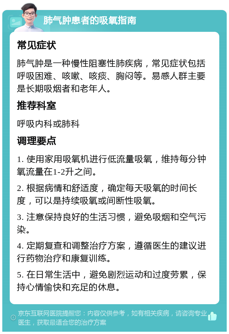 肺气肿患者的吸氧指南 常见症状 肺气肿是一种慢性阻塞性肺疾病，常见症状包括呼吸困难、咳嗽、咳痰、胸闷等。易感人群主要是长期吸烟者和老年人。 推荐科室 呼吸内科或肺科 调理要点 1. 使用家用吸氧机进行低流量吸氧，维持每分钟氧流量在1-2升之间。 2. 根据病情和舒适度，确定每天吸氧的时间长度，可以是持续吸氧或间断性吸氧。 3. 注意保持良好的生活习惯，避免吸烟和空气污染。 4. 定期复查和调整治疗方案，遵循医生的建议进行药物治疗和康复训练。 5. 在日常生活中，避免剧烈运动和过度劳累，保持心情愉快和充足的休息。