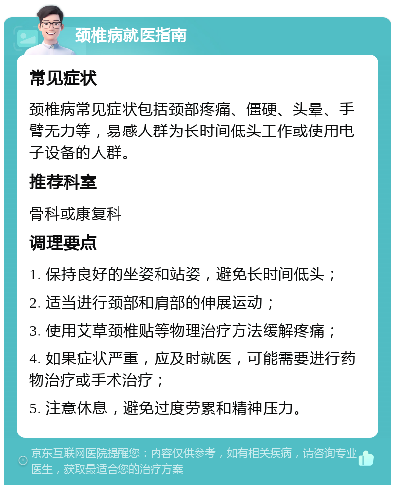 颈椎病就医指南 常见症状 颈椎病常见症状包括颈部疼痛、僵硬、头晕、手臂无力等，易感人群为长时间低头工作或使用电子设备的人群。 推荐科室 骨科或康复科 调理要点 1. 保持良好的坐姿和站姿，避免长时间低头； 2. 适当进行颈部和肩部的伸展运动； 3. 使用艾草颈椎贴等物理治疗方法缓解疼痛； 4. 如果症状严重，应及时就医，可能需要进行药物治疗或手术治疗； 5. 注意休息，避免过度劳累和精神压力。