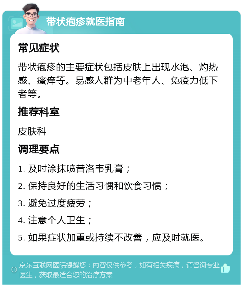 带状疱疹就医指南 常见症状 带状疱疹的主要症状包括皮肤上出现水泡、灼热感、瘙痒等。易感人群为中老年人、免疫力低下者等。 推荐科室 皮肤科 调理要点 1. 及时涂抹喷昔洛韦乳膏； 2. 保持良好的生活习惯和饮食习惯； 3. 避免过度疲劳； 4. 注意个人卫生； 5. 如果症状加重或持续不改善，应及时就医。