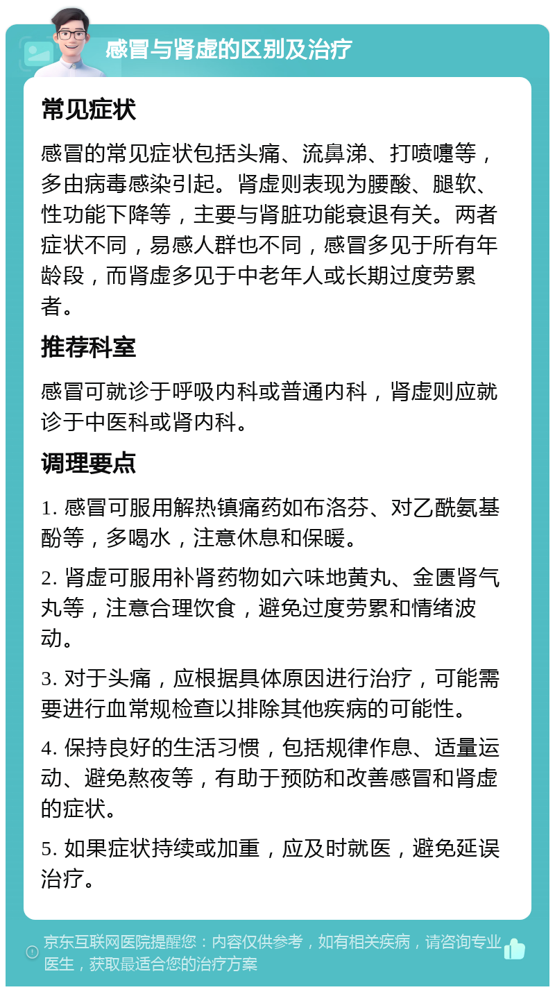 感冒与肾虚的区别及治疗 常见症状 感冒的常见症状包括头痛、流鼻涕、打喷嚏等，多由病毒感染引起。肾虚则表现为腰酸、腿软、性功能下降等，主要与肾脏功能衰退有关。两者症状不同，易感人群也不同，感冒多见于所有年龄段，而肾虚多见于中老年人或长期过度劳累者。 推荐科室 感冒可就诊于呼吸内科或普通内科，肾虚则应就诊于中医科或肾内科。 调理要点 1. 感冒可服用解热镇痛药如布洛芬、对乙酰氨基酚等，多喝水，注意休息和保暖。 2. 肾虚可服用补肾药物如六味地黄丸、金匮肾气丸等，注意合理饮食，避免过度劳累和情绪波动。 3. 对于头痛，应根据具体原因进行治疗，可能需要进行血常规检查以排除其他疾病的可能性。 4. 保持良好的生活习惯，包括规律作息、适量运动、避免熬夜等，有助于预防和改善感冒和肾虚的症状。 5. 如果症状持续或加重，应及时就医，避免延误治疗。