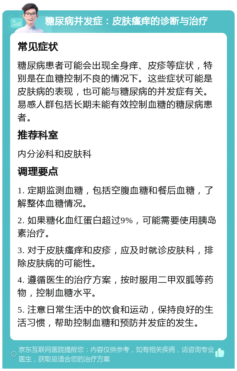 糖尿病并发症：皮肤瘙痒的诊断与治疗 常见症状 糖尿病患者可能会出现全身痒、皮疹等症状，特别是在血糖控制不良的情况下。这些症状可能是皮肤病的表现，也可能与糖尿病的并发症有关。易感人群包括长期未能有效控制血糖的糖尿病患者。 推荐科室 内分泌科和皮肤科 调理要点 1. 定期监测血糖，包括空腹血糖和餐后血糖，了解整体血糖情况。 2. 如果糖化血红蛋白超过9%，可能需要使用胰岛素治疗。 3. 对于皮肤瘙痒和皮疹，应及时就诊皮肤科，排除皮肤病的可能性。 4. 遵循医生的治疗方案，按时服用二甲双胍等药物，控制血糖水平。 5. 注意日常生活中的饮食和运动，保持良好的生活习惯，帮助控制血糖和预防并发症的发生。