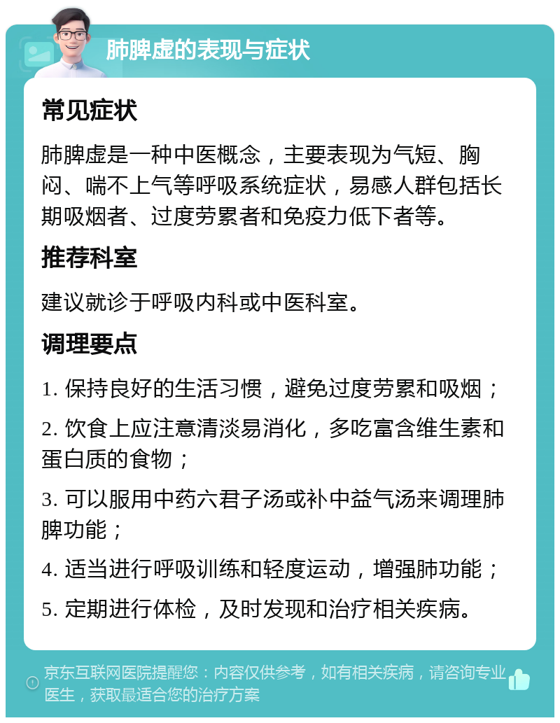 肺脾虚的表现与症状 常见症状 肺脾虚是一种中医概念，主要表现为气短、胸闷、喘不上气等呼吸系统症状，易感人群包括长期吸烟者、过度劳累者和免疫力低下者等。 推荐科室 建议就诊于呼吸内科或中医科室。 调理要点 1. 保持良好的生活习惯，避免过度劳累和吸烟； 2. 饮食上应注意清淡易消化，多吃富含维生素和蛋白质的食物； 3. 可以服用中药六君子汤或补中益气汤来调理肺脾功能； 4. 适当进行呼吸训练和轻度运动，增强肺功能； 5. 定期进行体检，及时发现和治疗相关疾病。