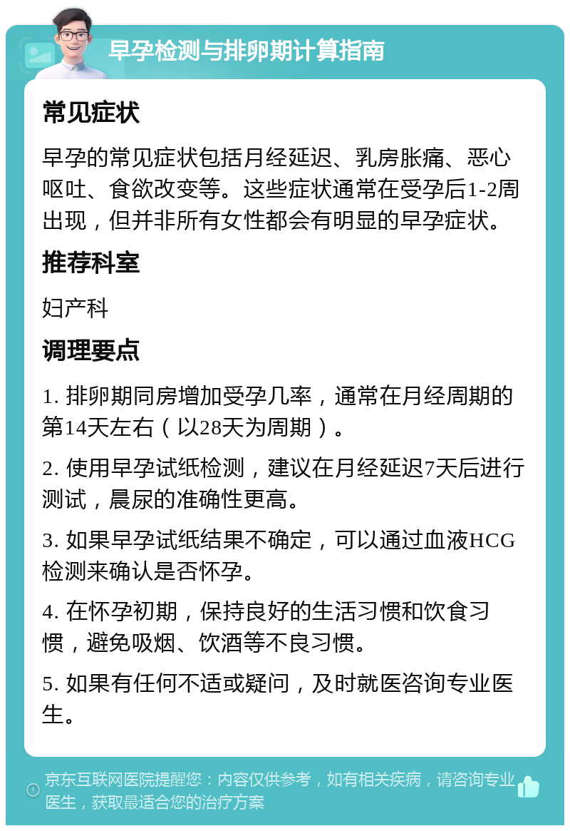 早孕检测与排卵期计算指南 常见症状 早孕的常见症状包括月经延迟、乳房胀痛、恶心呕吐、食欲改变等。这些症状通常在受孕后1-2周出现，但并非所有女性都会有明显的早孕症状。 推荐科室 妇产科 调理要点 1. 排卵期同房增加受孕几率，通常在月经周期的第14天左右（以28天为周期）。 2. 使用早孕试纸检测，建议在月经延迟7天后进行测试，晨尿的准确性更高。 3. 如果早孕试纸结果不确定，可以通过血液HCG检测来确认是否怀孕。 4. 在怀孕初期，保持良好的生活习惯和饮食习惯，避免吸烟、饮酒等不良习惯。 5. 如果有任何不适或疑问，及时就医咨询专业医生。