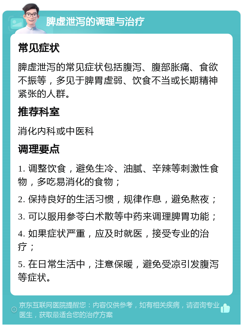 脾虚泄泻的调理与治疗 常见症状 脾虚泄泻的常见症状包括腹泻、腹部胀痛、食欲不振等，多见于脾胃虚弱、饮食不当或长期精神紧张的人群。 推荐科室 消化内科或中医科 调理要点 1. 调整饮食，避免生冷、油腻、辛辣等刺激性食物，多吃易消化的食物； 2. 保持良好的生活习惯，规律作息，避免熬夜； 3. 可以服用参苓白术散等中药来调理脾胃功能； 4. 如果症状严重，应及时就医，接受专业的治疗； 5. 在日常生活中，注意保暖，避免受凉引发腹泻等症状。