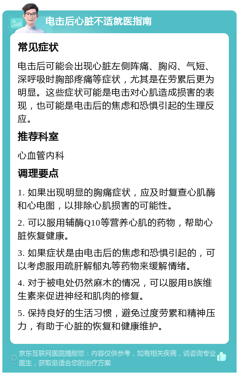 电击后心脏不适就医指南 常见症状 电击后可能会出现心脏左侧阵痛、胸闷、气短、深呼吸时胸部疼痛等症状，尤其是在劳累后更为明显。这些症状可能是电击对心肌造成损害的表现，也可能是电击后的焦虑和恐惧引起的生理反应。 推荐科室 心血管内科 调理要点 1. 如果出现明显的胸痛症状，应及时复查心肌酶和心电图，以排除心肌损害的可能性。 2. 可以服用辅酶Q10等营养心肌的药物，帮助心脏恢复健康。 3. 如果症状是由电击后的焦虑和恐惧引起的，可以考虑服用疏肝解郁丸等药物来缓解情绪。 4. 对于被电处仍然麻木的情况，可以服用B族维生素来促进神经和肌肉的修复。 5. 保持良好的生活习惯，避免过度劳累和精神压力，有助于心脏的恢复和健康维护。