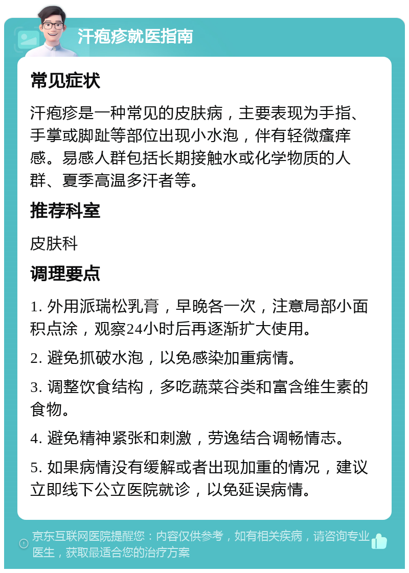 汗疱疹就医指南 常见症状 汗疱疹是一种常见的皮肤病，主要表现为手指、手掌或脚趾等部位出现小水泡，伴有轻微瘙痒感。易感人群包括长期接触水或化学物质的人群、夏季高温多汗者等。 推荐科室 皮肤科 调理要点 1. 外用派瑞松乳膏，早晚各一次，注意局部小面积点涂，观察24小时后再逐渐扩大使用。 2. 避免抓破水泡，以免感染加重病情。 3. 调整饮食结构，多吃蔬菜谷类和富含维生素的食物。 4. 避免精神紧张和刺激，劳逸结合调畅情志。 5. 如果病情没有缓解或者出现加重的情况，建议立即线下公立医院就诊，以免延误病情。