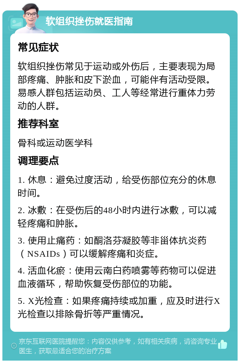 软组织挫伤就医指南 常见症状 软组织挫伤常见于运动或外伤后，主要表现为局部疼痛、肿胀和皮下淤血，可能伴有活动受限。易感人群包括运动员、工人等经常进行重体力劳动的人群。 推荐科室 骨科或运动医学科 调理要点 1. 休息：避免过度活动，给受伤部位充分的休息时间。 2. 冰敷：在受伤后的48小时内进行冰敷，可以减轻疼痛和肿胀。 3. 使用止痛药：如酮洛芬凝胶等非甾体抗炎药（NSAIDs）可以缓解疼痛和炎症。 4. 活血化瘀：使用云南白药喷雾等药物可以促进血液循环，帮助恢复受伤部位的功能。 5. X光检查：如果疼痛持续或加重，应及时进行X光检查以排除骨折等严重情况。