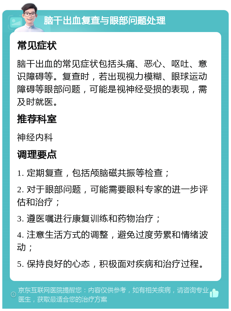 脑干出血复查与眼部问题处理 常见症状 脑干出血的常见症状包括头痛、恶心、呕吐、意识障碍等。复查时，若出现视力模糊、眼球运动障碍等眼部问题，可能是视神经受损的表现，需及时就医。 推荐科室 神经内科 调理要点 1. 定期复查，包括颅脑磁共振等检查； 2. 对于眼部问题，可能需要眼科专家的进一步评估和治疗； 3. 遵医嘱进行康复训练和药物治疗； 4. 注意生活方式的调整，避免过度劳累和情绪波动； 5. 保持良好的心态，积极面对疾病和治疗过程。