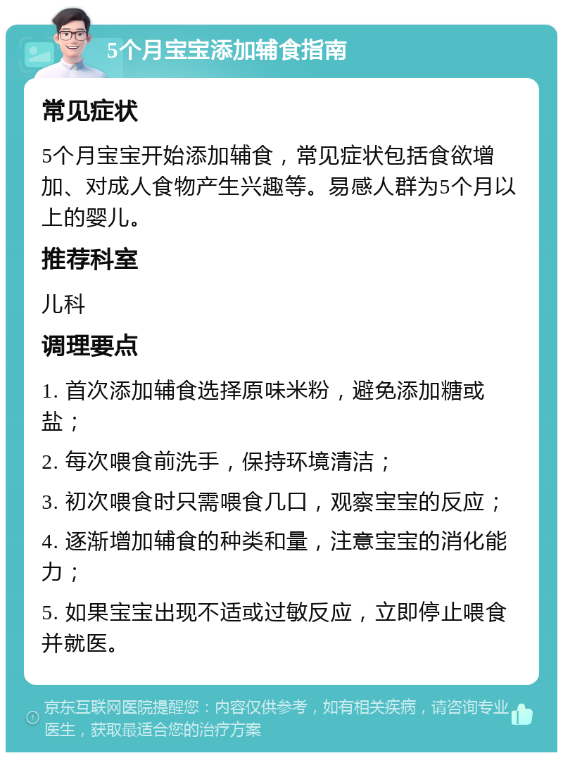 5个月宝宝添加辅食指南 常见症状 5个月宝宝开始添加辅食，常见症状包括食欲增加、对成人食物产生兴趣等。易感人群为5个月以上的婴儿。 推荐科室 儿科 调理要点 1. 首次添加辅食选择原味米粉，避免添加糖或盐； 2. 每次喂食前洗手，保持环境清洁； 3. 初次喂食时只需喂食几口，观察宝宝的反应； 4. 逐渐增加辅食的种类和量，注意宝宝的消化能力； 5. 如果宝宝出现不适或过敏反应，立即停止喂食并就医。