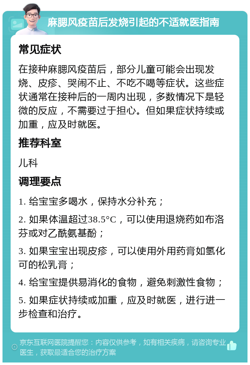 麻腮风疫苗后发烧引起的不适就医指南 常见症状 在接种麻腮风疫苗后，部分儿童可能会出现发烧、皮疹、哭闹不止、不吃不喝等症状。这些症状通常在接种后的一周内出现，多数情况下是轻微的反应，不需要过于担心。但如果症状持续或加重，应及时就医。 推荐科室 儿科 调理要点 1. 给宝宝多喝水，保持水分补充； 2. 如果体温超过38.5°C，可以使用退烧药如布洛芬或对乙酰氨基酚； 3. 如果宝宝出现皮疹，可以使用外用药膏如氢化可的松乳膏； 4. 给宝宝提供易消化的食物，避免刺激性食物； 5. 如果症状持续或加重，应及时就医，进行进一步检查和治疗。