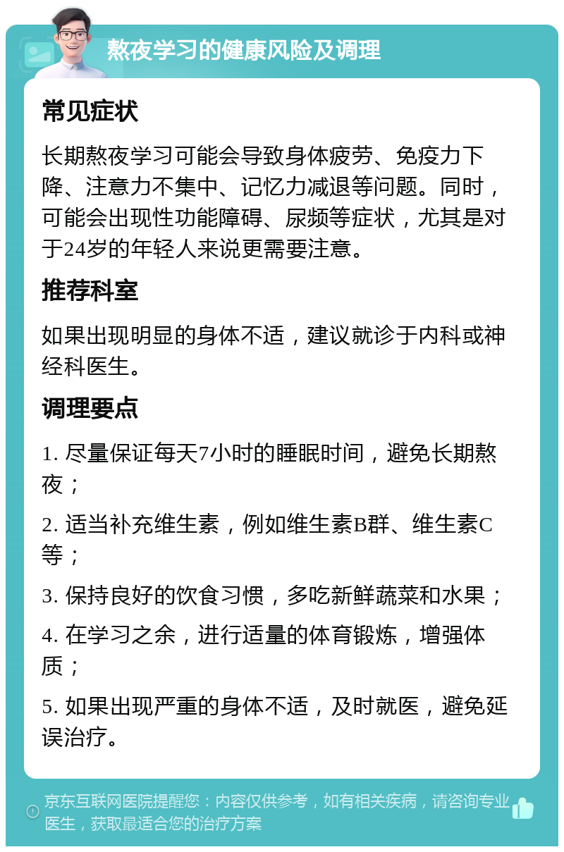 熬夜学习的健康风险及调理 常见症状 长期熬夜学习可能会导致身体疲劳、免疫力下降、注意力不集中、记忆力减退等问题。同时，可能会出现性功能障碍、尿频等症状，尤其是对于24岁的年轻人来说更需要注意。 推荐科室 如果出现明显的身体不适，建议就诊于内科或神经科医生。 调理要点 1. 尽量保证每天7小时的睡眠时间，避免长期熬夜； 2. 适当补充维生素，例如维生素B群、维生素C等； 3. 保持良好的饮食习惯，多吃新鲜蔬菜和水果； 4. 在学习之余，进行适量的体育锻炼，增强体质； 5. 如果出现严重的身体不适，及时就医，避免延误治疗。