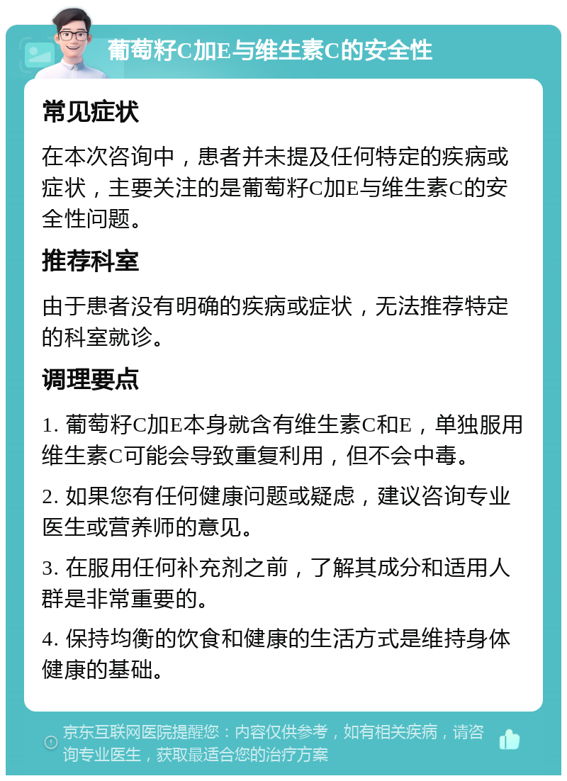 葡萄籽C加E与维生素C的安全性 常见症状 在本次咨询中，患者并未提及任何特定的疾病或症状，主要关注的是葡萄籽C加E与维生素C的安全性问题。 推荐科室 由于患者没有明确的疾病或症状，无法推荐特定的科室就诊。 调理要点 1. 葡萄籽C加E本身就含有维生素C和E，单独服用维生素C可能会导致重复利用，但不会中毒。 2. 如果您有任何健康问题或疑虑，建议咨询专业医生或营养师的意见。 3. 在服用任何补充剂之前，了解其成分和适用人群是非常重要的。 4. 保持均衡的饮食和健康的生活方式是维持身体健康的基础。