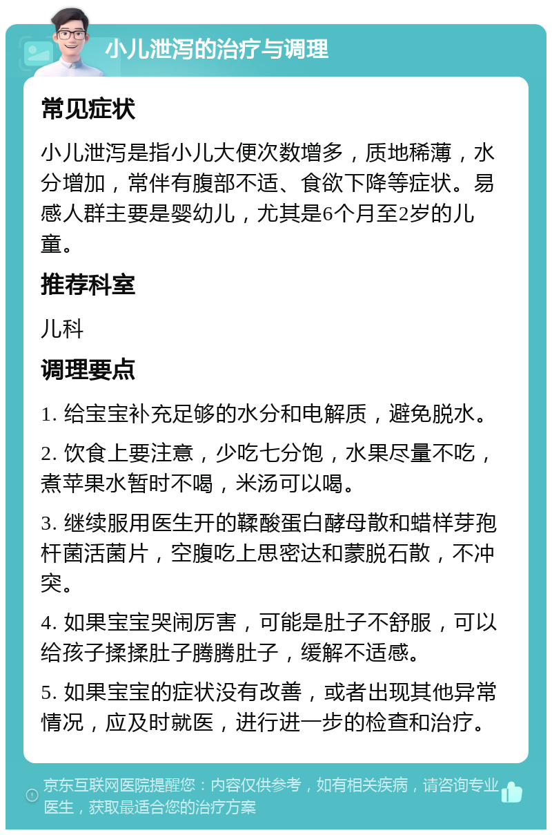 小儿泄泻的治疗与调理 常见症状 小儿泄泻是指小儿大便次数增多，质地稀薄，水分增加，常伴有腹部不适、食欲下降等症状。易感人群主要是婴幼儿，尤其是6个月至2岁的儿童。 推荐科室 儿科 调理要点 1. 给宝宝补充足够的水分和电解质，避免脱水。 2. 饮食上要注意，少吃七分饱，水果尽量不吃，煮苹果水暂时不喝，米汤可以喝。 3. 继续服用医生开的鞣酸蛋白酵母散和蜡样芽孢杆菌活菌片，空腹吃上思密达和蒙脱石散，不冲突。 4. 如果宝宝哭闹厉害，可能是肚子不舒服，可以给孩子揉揉肚子腾腾肚子，缓解不适感。 5. 如果宝宝的症状没有改善，或者出现其他异常情况，应及时就医，进行进一步的检查和治疗。