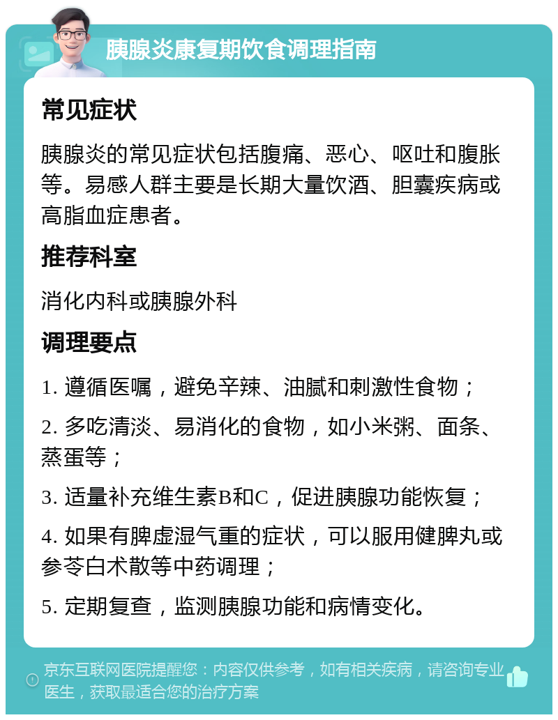 胰腺炎康复期饮食调理指南 常见症状 胰腺炎的常见症状包括腹痛、恶心、呕吐和腹胀等。易感人群主要是长期大量饮酒、胆囊疾病或高脂血症患者。 推荐科室 消化内科或胰腺外科 调理要点 1. 遵循医嘱，避免辛辣、油腻和刺激性食物； 2. 多吃清淡、易消化的食物，如小米粥、面条、蒸蛋等； 3. 适量补充维生素B和C，促进胰腺功能恢复； 4. 如果有脾虚湿气重的症状，可以服用健脾丸或参苓白术散等中药调理； 5. 定期复查，监测胰腺功能和病情变化。