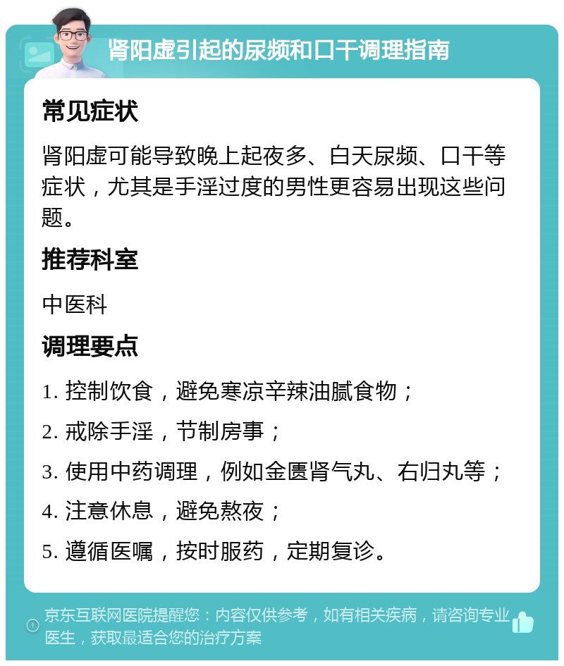 肾阳虚引起的尿频和口干调理指南 常见症状 肾阳虚可能导致晚上起夜多、白天尿频、口干等症状，尤其是手淫过度的男性更容易出现这些问题。 推荐科室 中医科 调理要点 1. 控制饮食，避免寒凉辛辣油腻食物； 2. 戒除手淫，节制房事； 3. 使用中药调理，例如金匮肾气丸、右归丸等； 4. 注意休息，避免熬夜； 5. 遵循医嘱，按时服药，定期复诊。