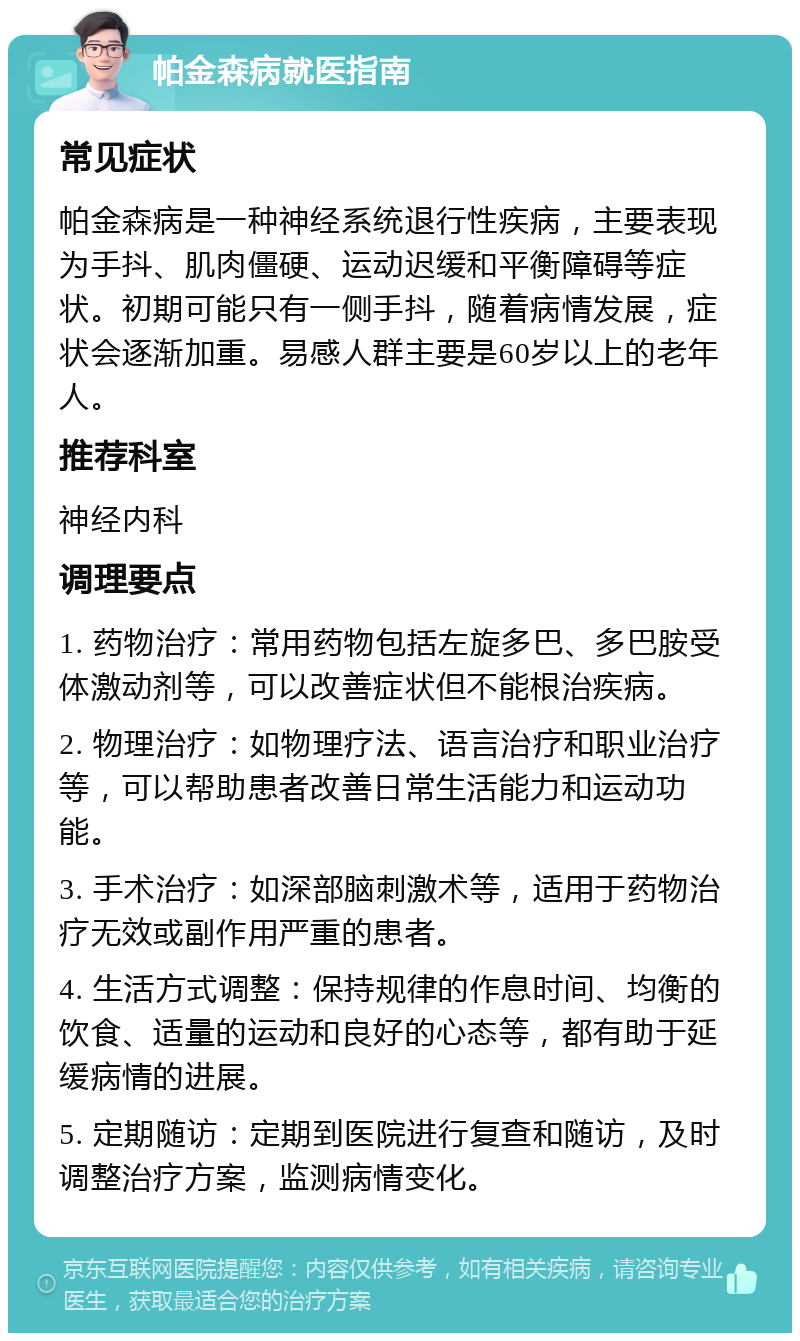 帕金森病就医指南 常见症状 帕金森病是一种神经系统退行性疾病，主要表现为手抖、肌肉僵硬、运动迟缓和平衡障碍等症状。初期可能只有一侧手抖，随着病情发展，症状会逐渐加重。易感人群主要是60岁以上的老年人。 推荐科室 神经内科 调理要点 1. 药物治疗：常用药物包括左旋多巴、多巴胺受体激动剂等，可以改善症状但不能根治疾病。 2. 物理治疗：如物理疗法、语言治疗和职业治疗等，可以帮助患者改善日常生活能力和运动功能。 3. 手术治疗：如深部脑刺激术等，适用于药物治疗无效或副作用严重的患者。 4. 生活方式调整：保持规律的作息时间、均衡的饮食、适量的运动和良好的心态等，都有助于延缓病情的进展。 5. 定期随访：定期到医院进行复查和随访，及时调整治疗方案，监测病情变化。