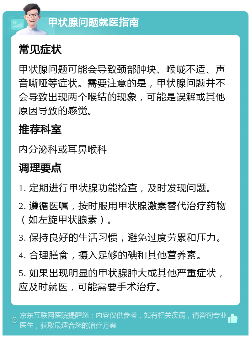 甲状腺问题就医指南 常见症状 甲状腺问题可能会导致颈部肿块、喉咙不适、声音嘶哑等症状。需要注意的是，甲状腺问题并不会导致出现两个喉结的现象，可能是误解或其他原因导致的感觉。 推荐科室 内分泌科或耳鼻喉科 调理要点 1. 定期进行甲状腺功能检查，及时发现问题。 2. 遵循医嘱，按时服用甲状腺激素替代治疗药物（如左旋甲状腺素）。 3. 保持良好的生活习惯，避免过度劳累和压力。 4. 合理膳食，摄入足够的碘和其他营养素。 5. 如果出现明显的甲状腺肿大或其他严重症状，应及时就医，可能需要手术治疗。