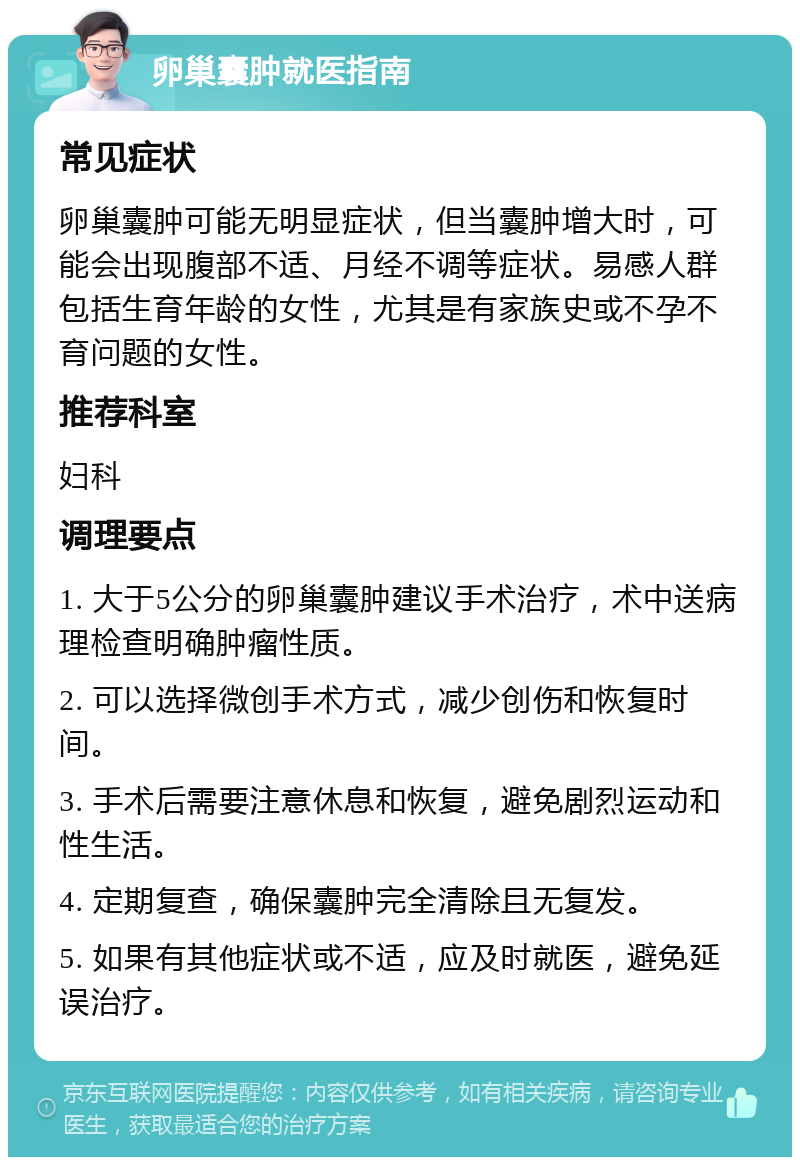 卵巢囊肿就医指南 常见症状 卵巢囊肿可能无明显症状，但当囊肿增大时，可能会出现腹部不适、月经不调等症状。易感人群包括生育年龄的女性，尤其是有家族史或不孕不育问题的女性。 推荐科室 妇科 调理要点 1. 大于5公分的卵巢囊肿建议手术治疗，术中送病理检查明确肿瘤性质。 2. 可以选择微创手术方式，减少创伤和恢复时间。 3. 手术后需要注意休息和恢复，避免剧烈运动和性生活。 4. 定期复查，确保囊肿完全清除且无复发。 5. 如果有其他症状或不适，应及时就医，避免延误治疗。