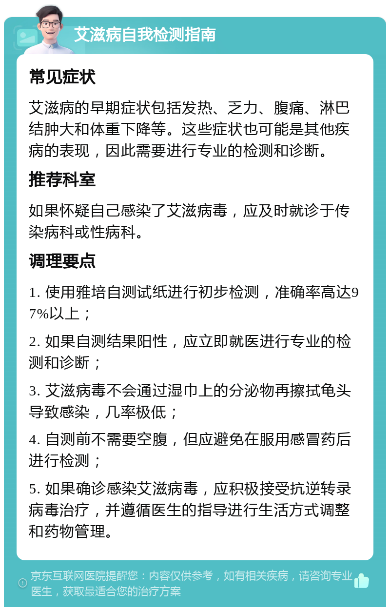 艾滋病自我检测指南 常见症状 艾滋病的早期症状包括发热、乏力、腹痛、淋巴结肿大和体重下降等。这些症状也可能是其他疾病的表现，因此需要进行专业的检测和诊断。 推荐科室 如果怀疑自己感染了艾滋病毒，应及时就诊于传染病科或性病科。 调理要点 1. 使用雅培自测试纸进行初步检测，准确率高达97%以上； 2. 如果自测结果阳性，应立即就医进行专业的检测和诊断； 3. 艾滋病毒不会通过湿巾上的分泌物再擦拭龟头导致感染，几率极低； 4. 自测前不需要空腹，但应避免在服用感冒药后进行检测； 5. 如果确诊感染艾滋病毒，应积极接受抗逆转录病毒治疗，并遵循医生的指导进行生活方式调整和药物管理。