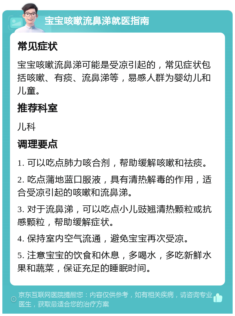 宝宝咳嗽流鼻涕就医指南 常见症状 宝宝咳嗽流鼻涕可能是受凉引起的，常见症状包括咳嗽、有痰、流鼻涕等，易感人群为婴幼儿和儿童。 推荐科室 儿科 调理要点 1. 可以吃点肺力咳合剂，帮助缓解咳嗽和祛痰。 2. 吃点蒲地蓝口服液，具有清热解毒的作用，适合受凉引起的咳嗽和流鼻涕。 3. 对于流鼻涕，可以吃点小儿豉翘清热颗粒或抗感颗粒，帮助缓解症状。 4. 保持室内空气流通，避免宝宝再次受凉。 5. 注意宝宝的饮食和休息，多喝水，多吃新鲜水果和蔬菜，保证充足的睡眠时间。