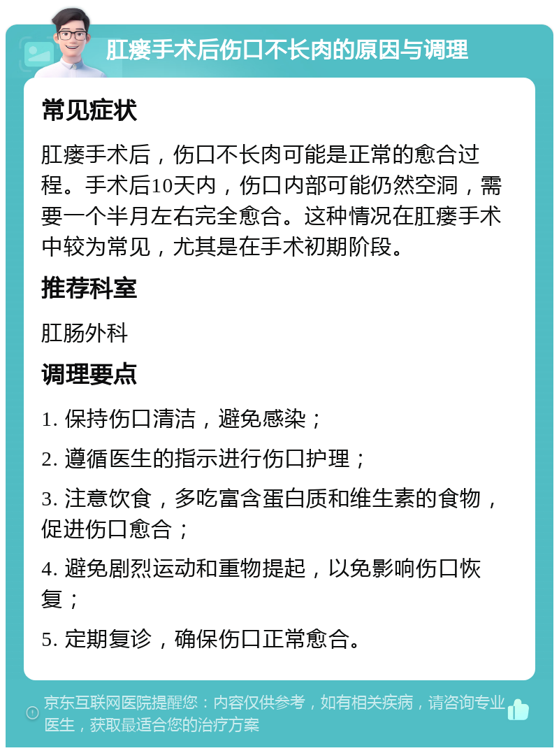 肛瘘手术后伤口不长肉的原因与调理 常见症状 肛瘘手术后，伤口不长肉可能是正常的愈合过程。手术后10天内，伤口内部可能仍然空洞，需要一个半月左右完全愈合。这种情况在肛瘘手术中较为常见，尤其是在手术初期阶段。 推荐科室 肛肠外科 调理要点 1. 保持伤口清洁，避免感染； 2. 遵循医生的指示进行伤口护理； 3. 注意饮食，多吃富含蛋白质和维生素的食物，促进伤口愈合； 4. 避免剧烈运动和重物提起，以免影响伤口恢复； 5. 定期复诊，确保伤口正常愈合。