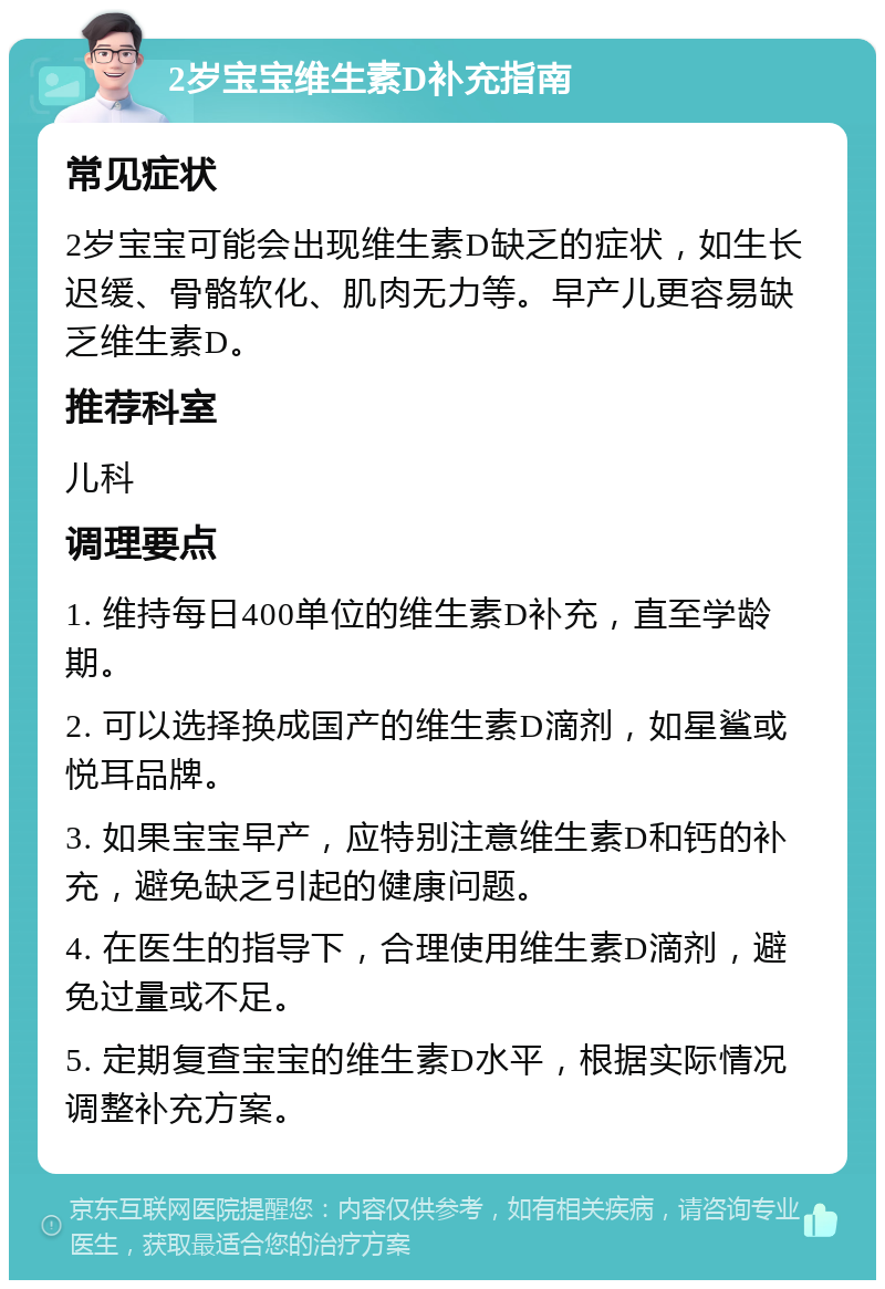 2岁宝宝维生素D补充指南 常见症状 2岁宝宝可能会出现维生素D缺乏的症状，如生长迟缓、骨骼软化、肌肉无力等。早产儿更容易缺乏维生素D。 推荐科室 儿科 调理要点 1. 维持每日400单位的维生素D补充，直至学龄期。 2. 可以选择换成国产的维生素D滴剂，如星鲨或悦耳品牌。 3. 如果宝宝早产，应特别注意维生素D和钙的补充，避免缺乏引起的健康问题。 4. 在医生的指导下，合理使用维生素D滴剂，避免过量或不足。 5. 定期复查宝宝的维生素D水平，根据实际情况调整补充方案。