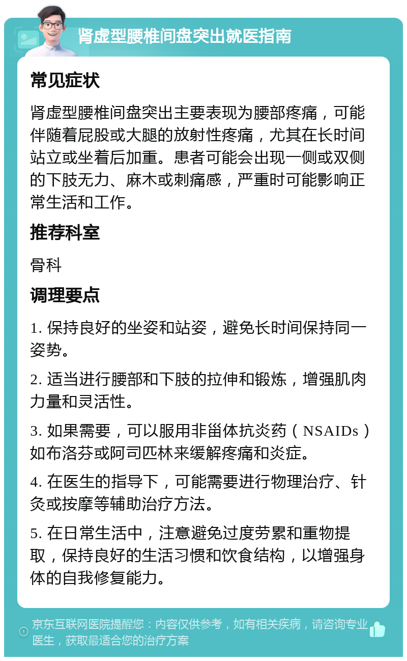 肾虚型腰椎间盘突出就医指南 常见症状 肾虚型腰椎间盘突出主要表现为腰部疼痛，可能伴随着屁股或大腿的放射性疼痛，尤其在长时间站立或坐着后加重。患者可能会出现一侧或双侧的下肢无力、麻木或刺痛感，严重时可能影响正常生活和工作。 推荐科室 骨科 调理要点 1. 保持良好的坐姿和站姿，避免长时间保持同一姿势。 2. 适当进行腰部和下肢的拉伸和锻炼，增强肌肉力量和灵活性。 3. 如果需要，可以服用非甾体抗炎药（NSAIDs）如布洛芬或阿司匹林来缓解疼痛和炎症。 4. 在医生的指导下，可能需要进行物理治疗、针灸或按摩等辅助治疗方法。 5. 在日常生活中，注意避免过度劳累和重物提取，保持良好的生活习惯和饮食结构，以增强身体的自我修复能力。