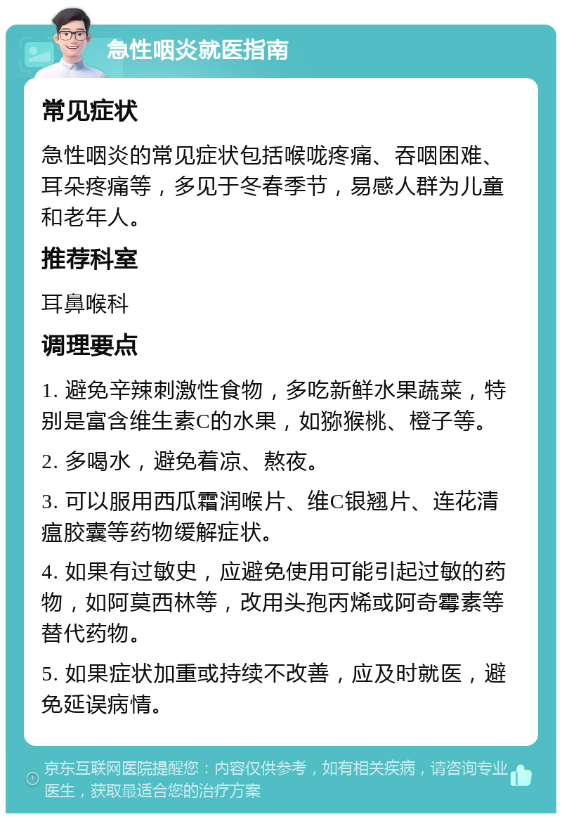 急性咽炎就医指南 常见症状 急性咽炎的常见症状包括喉咙疼痛、吞咽困难、耳朵疼痛等，多见于冬春季节，易感人群为儿童和老年人。 推荐科室 耳鼻喉科 调理要点 1. 避免辛辣刺激性食物，多吃新鲜水果蔬菜，特别是富含维生素C的水果，如猕猴桃、橙子等。 2. 多喝水，避免着凉、熬夜。 3. 可以服用西瓜霜润喉片、维C银翘片、连花清瘟胶囊等药物缓解症状。 4. 如果有过敏史，应避免使用可能引起过敏的药物，如阿莫西林等，改用头孢丙烯或阿奇霉素等替代药物。 5. 如果症状加重或持续不改善，应及时就医，避免延误病情。