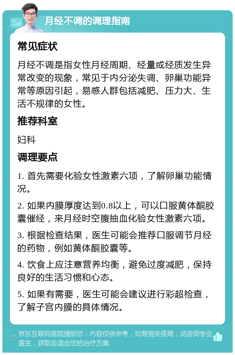 月经不调的调理指南 常见症状 月经不调是指女性月经周期、经量或经质发生异常改变的现象，常见于内分泌失调、卵巢功能异常等原因引起，易感人群包括减肥、压力大、生活不规律的女性。 推荐科室 妇科 调理要点 1. 首先需要化验女性激素六项，了解卵巢功能情况。 2. 如果内膜厚度达到0.8以上，可以口服黄体酮胶囊催经，来月经时空腹抽血化验女性激素六项。 3. 根据检查结果，医生可能会推荐口服调节月经的药物，例如黄体酮胶囊等。 4. 饮食上应注意营养均衡，避免过度减肥，保持良好的生活习惯和心态。 5. 如果有需要，医生可能会建议进行彩超检查，了解子宫内膜的具体情况。