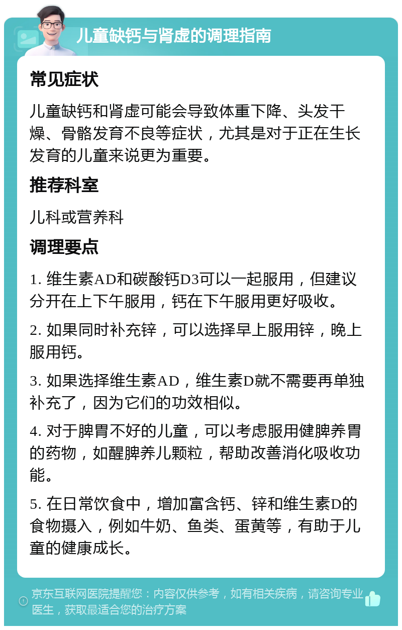 儿童缺钙与肾虚的调理指南 常见症状 儿童缺钙和肾虚可能会导致体重下降、头发干燥、骨骼发育不良等症状，尤其是对于正在生长发育的儿童来说更为重要。 推荐科室 儿科或营养科 调理要点 1. 维生素AD和碳酸钙D3可以一起服用，但建议分开在上下午服用，钙在下午服用更好吸收。 2. 如果同时补充锌，可以选择早上服用锌，晚上服用钙。 3. 如果选择维生素AD，维生素D就不需要再单独补充了，因为它们的功效相似。 4. 对于脾胃不好的儿童，可以考虑服用健脾养胃的药物，如醒脾养儿颗粒，帮助改善消化吸收功能。 5. 在日常饮食中，增加富含钙、锌和维生素D的食物摄入，例如牛奶、鱼类、蛋黄等，有助于儿童的健康成长。