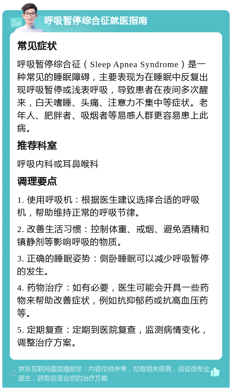 呼吸暂停综合征就医指南 常见症状 呼吸暂停综合征（Sleep Apnea Syndrome）是一种常见的睡眠障碍，主要表现为在睡眠中反复出现呼吸暂停或浅表呼吸，导致患者在夜间多次醒来，白天嗜睡、头痛、注意力不集中等症状。老年人、肥胖者、吸烟者等易感人群更容易患上此病。 推荐科室 呼吸内科或耳鼻喉科 调理要点 1. 使用呼吸机：根据医生建议选择合适的呼吸机，帮助维持正常的呼吸节律。 2. 改善生活习惯：控制体重、戒烟、避免酒精和镇静剂等影响呼吸的物质。 3. 正确的睡眠姿势：侧卧睡眠可以减少呼吸暂停的发生。 4. 药物治疗：如有必要，医生可能会开具一些药物来帮助改善症状，例如抗抑郁药或抗高血压药等。 5. 定期复查：定期到医院复查，监测病情变化，调整治疗方案。