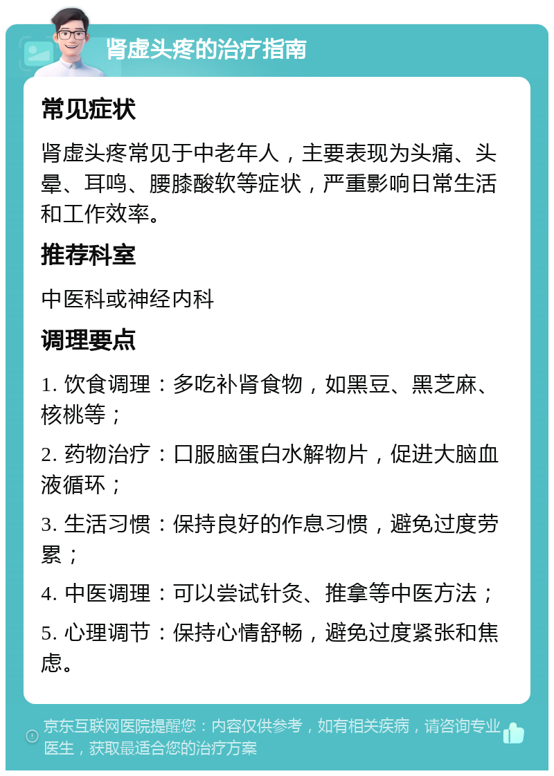 肾虚头疼的治疗指南 常见症状 肾虚头疼常见于中老年人，主要表现为头痛、头晕、耳鸣、腰膝酸软等症状，严重影响日常生活和工作效率。 推荐科室 中医科或神经内科 调理要点 1. 饮食调理：多吃补肾食物，如黑豆、黑芝麻、核桃等； 2. 药物治疗：口服脑蛋白水解物片，促进大脑血液循环； 3. 生活习惯：保持良好的作息习惯，避免过度劳累； 4. 中医调理：可以尝试针灸、推拿等中医方法； 5. 心理调节：保持心情舒畅，避免过度紧张和焦虑。