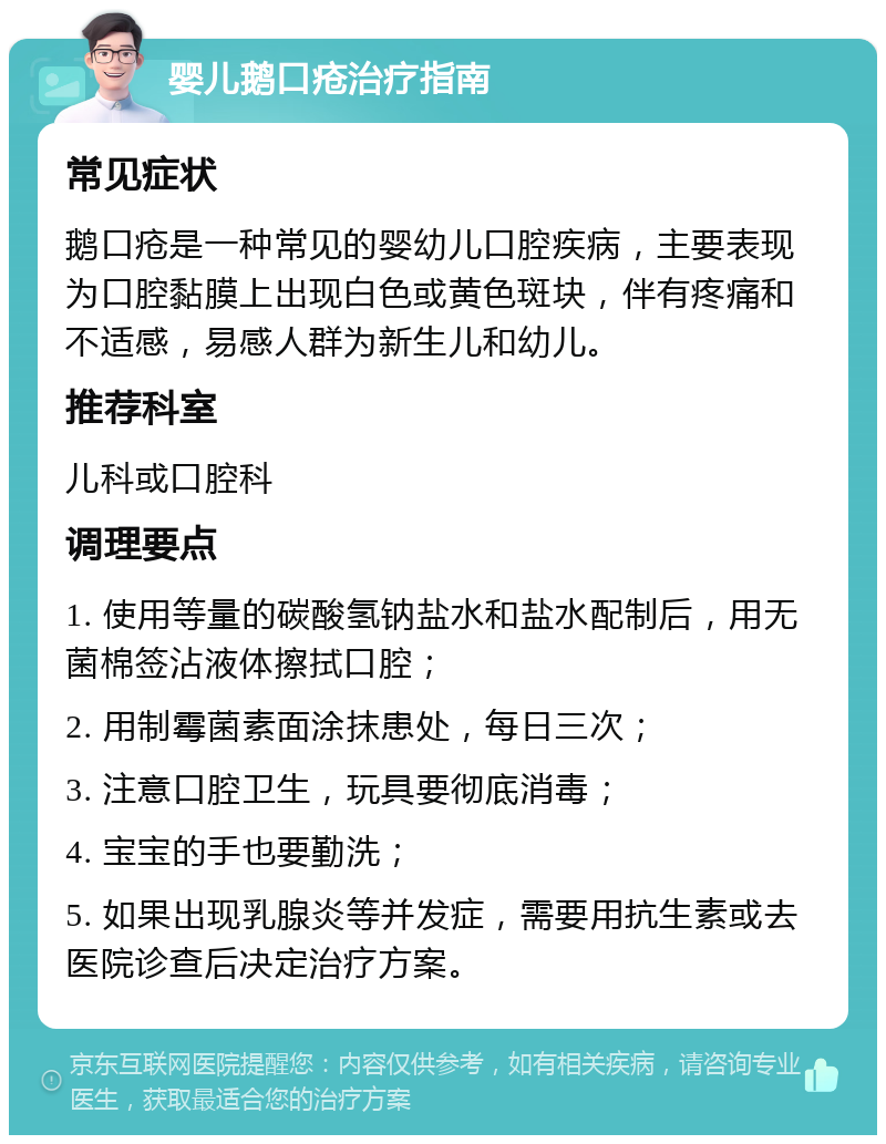 婴儿鹅口疮治疗指南 常见症状 鹅口疮是一种常见的婴幼儿口腔疾病，主要表现为口腔黏膜上出现白色或黄色斑块，伴有疼痛和不适感，易感人群为新生儿和幼儿。 推荐科室 儿科或口腔科 调理要点 1. 使用等量的碳酸氢钠盐水和盐水配制后，用无菌棉签沾液体擦拭口腔； 2. 用制霉菌素面涂抹患处，每日三次； 3. 注意口腔卫生，玩具要彻底消毒； 4. 宝宝的手也要勤洗； 5. 如果出现乳腺炎等并发症，需要用抗生素或去医院诊查后决定治疗方案。