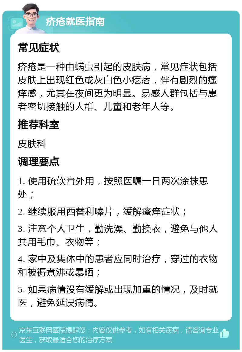 疥疮就医指南 常见症状 疥疮是一种由螨虫引起的皮肤病，常见症状包括皮肤上出现红色或灰白色小疙瘩，伴有剧烈的瘙痒感，尤其在夜间更为明显。易感人群包括与患者密切接触的人群、儿童和老年人等。 推荐科室 皮肤科 调理要点 1. 使用硫软膏外用，按照医嘱一日两次涂抹患处； 2. 继续服用西替利嗪片，缓解瘙痒症状； 3. 注意个人卫生，勤洗澡、勤换衣，避免与他人共用毛巾、衣物等； 4. 家中及集体中的患者应同时治疗，穿过的衣物和被褥煮沸或暴晒； 5. 如果病情没有缓解或出现加重的情况，及时就医，避免延误病情。