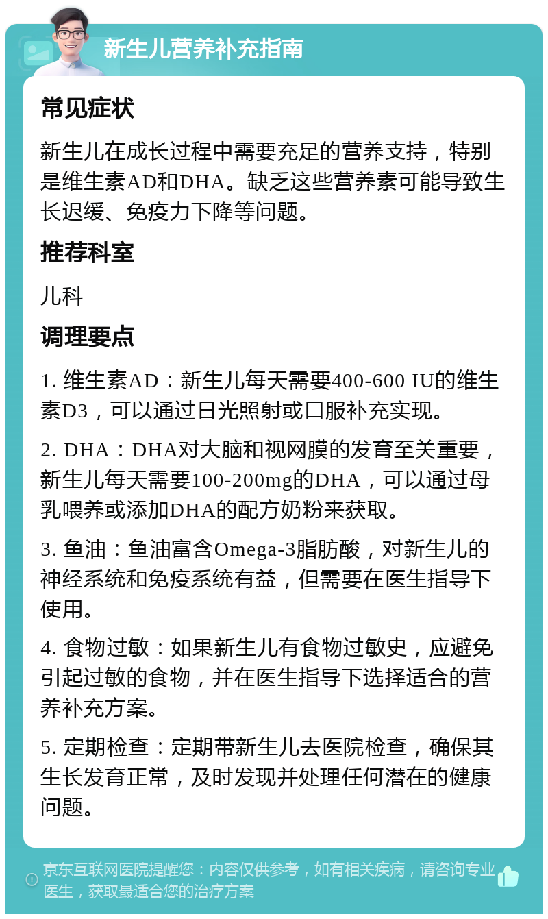 新生儿营养补充指南 常见症状 新生儿在成长过程中需要充足的营养支持，特别是维生素AD和DHA。缺乏这些营养素可能导致生长迟缓、免疫力下降等问题。 推荐科室 儿科 调理要点 1. 维生素AD：新生儿每天需要400-600 IU的维生素D3，可以通过日光照射或口服补充实现。 2. DHA：DHA对大脑和视网膜的发育至关重要，新生儿每天需要100-200mg的DHA，可以通过母乳喂养或添加DHA的配方奶粉来获取。 3. 鱼油：鱼油富含Omega-3脂肪酸，对新生儿的神经系统和免疫系统有益，但需要在医生指导下使用。 4. 食物过敏：如果新生儿有食物过敏史，应避免引起过敏的食物，并在医生指导下选择适合的营养补充方案。 5. 定期检查：定期带新生儿去医院检查，确保其生长发育正常，及时发现并处理任何潜在的健康问题。