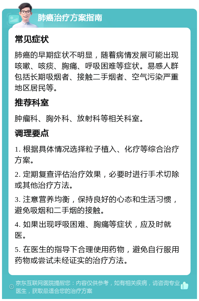 肺癌治疗方案指南 常见症状 肺癌的早期症状不明显，随着病情发展可能出现咳嗽、咳痰、胸痛、呼吸困难等症状。易感人群包括长期吸烟者、接触二手烟者、空气污染严重地区居民等。 推荐科室 肿瘤科、胸外科、放射科等相关科室。 调理要点 1. 根据具体情况选择粒子植入、化疗等综合治疗方案。 2. 定期复查评估治疗效果，必要时进行手术切除或其他治疗方法。 3. 注意营养均衡，保持良好的心态和生活习惯，避免吸烟和二手烟的接触。 4. 如果出现呼吸困难、胸痛等症状，应及时就医。 5. 在医生的指导下合理使用药物，避免自行服用药物或尝试未经证实的治疗方法。