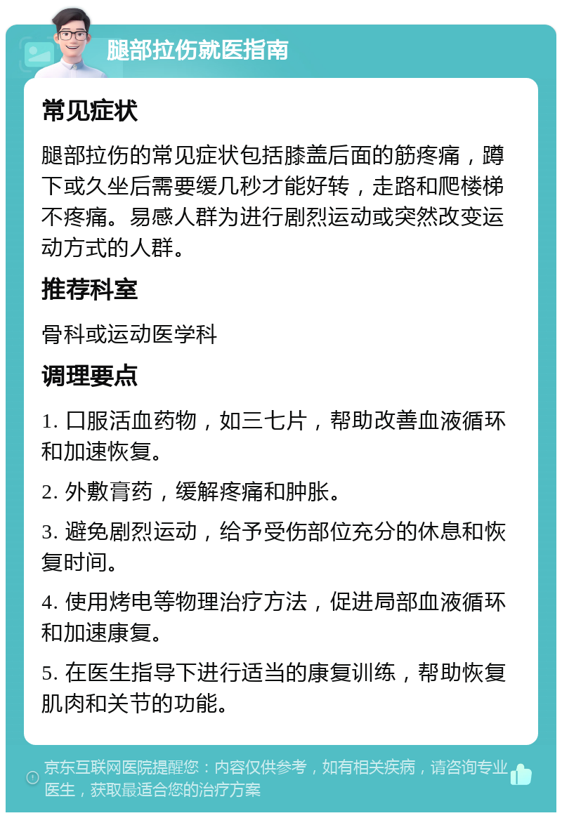 腿部拉伤就医指南 常见症状 腿部拉伤的常见症状包括膝盖后面的筋疼痛，蹲下或久坐后需要缓几秒才能好转，走路和爬楼梯不疼痛。易感人群为进行剧烈运动或突然改变运动方式的人群。 推荐科室 骨科或运动医学科 调理要点 1. 口服活血药物，如三七片，帮助改善血液循环和加速恢复。 2. 外敷膏药，缓解疼痛和肿胀。 3. 避免剧烈运动，给予受伤部位充分的休息和恢复时间。 4. 使用烤电等物理治疗方法，促进局部血液循环和加速康复。 5. 在医生指导下进行适当的康复训练，帮助恢复肌肉和关节的功能。