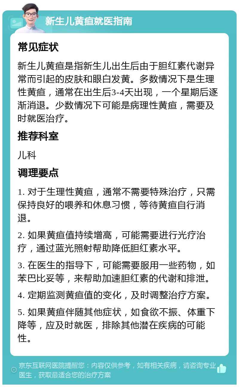 新生儿黄疸就医指南 常见症状 新生儿黄疸是指新生儿出生后由于胆红素代谢异常而引起的皮肤和眼白发黄。多数情况下是生理性黄疸，通常在出生后3-4天出现，一个星期后逐渐消退。少数情况下可能是病理性黄疸，需要及时就医治疗。 推荐科室 儿科 调理要点 1. 对于生理性黄疸，通常不需要特殊治疗，只需保持良好的喂养和休息习惯，等待黄疸自行消退。 2. 如果黄疸值持续增高，可能需要进行光疗治疗，通过蓝光照射帮助降低胆红素水平。 3. 在医生的指导下，可能需要服用一些药物，如苯巴比妥等，来帮助加速胆红素的代谢和排泄。 4. 定期监测黄疸值的变化，及时调整治疗方案。 5. 如果黄疸伴随其他症状，如食欲不振、体重下降等，应及时就医，排除其他潜在疾病的可能性。