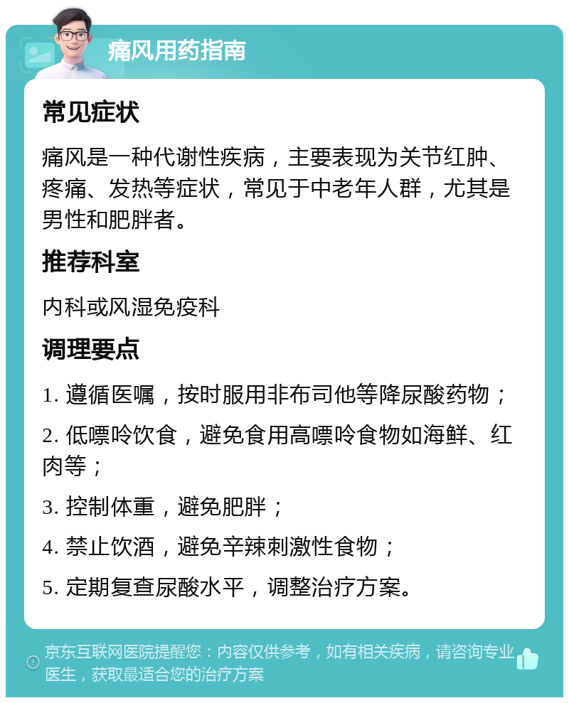 痛风用药指南 常见症状 痛风是一种代谢性疾病，主要表现为关节红肿、疼痛、发热等症状，常见于中老年人群，尤其是男性和肥胖者。 推荐科室 内科或风湿免疫科 调理要点 1. 遵循医嘱，按时服用非布司他等降尿酸药物； 2. 低嘌呤饮食，避免食用高嘌呤食物如海鲜、红肉等； 3. 控制体重，避免肥胖； 4. 禁止饮酒，避免辛辣刺激性食物； 5. 定期复查尿酸水平，调整治疗方案。